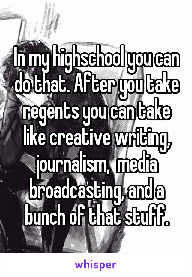 In my highschool you can do that. After you take regents you can take like creative writing, journalism,  media broadcasting, and a bunch of that stuff.