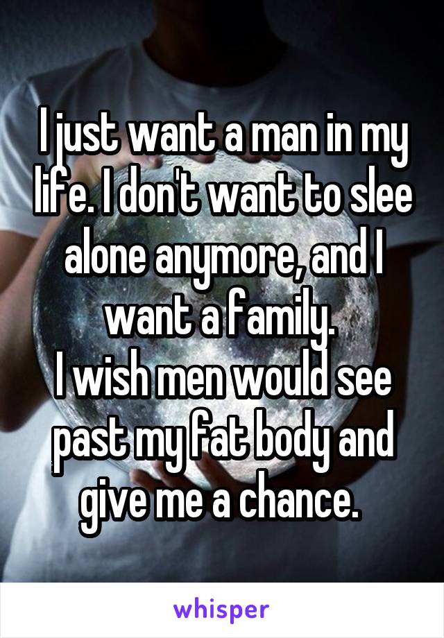 I just want a man in my life. I don't want to slee alone anymore, and I want a family. 
I wish men would see past my fat body and give me a chance. 