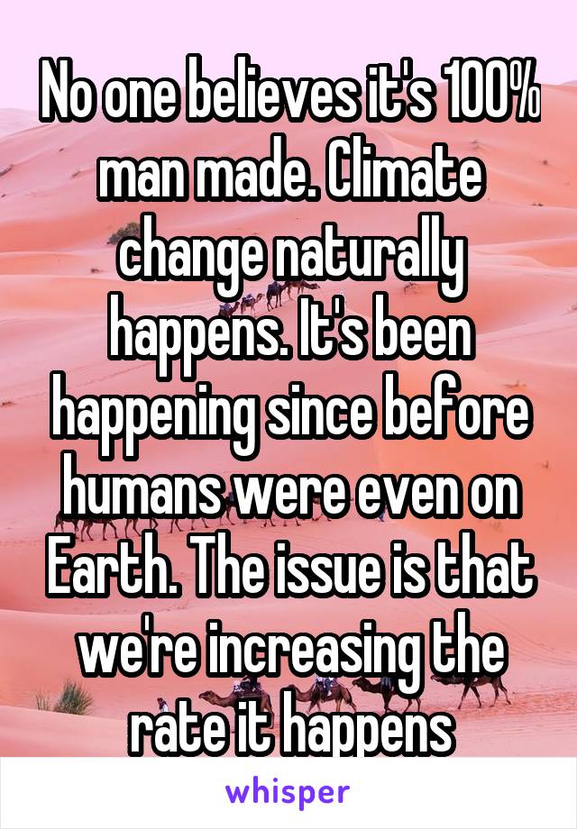 No one believes it's 100% man made. Climate change naturally happens. It's been happening since before humans were even on Earth. The issue is that we're increasing the rate it happens