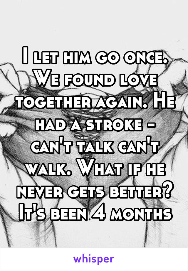 I let him go once. We found love together again. He had a stroke - can't talk can't walk. What if he never gets better? It's been 4 months