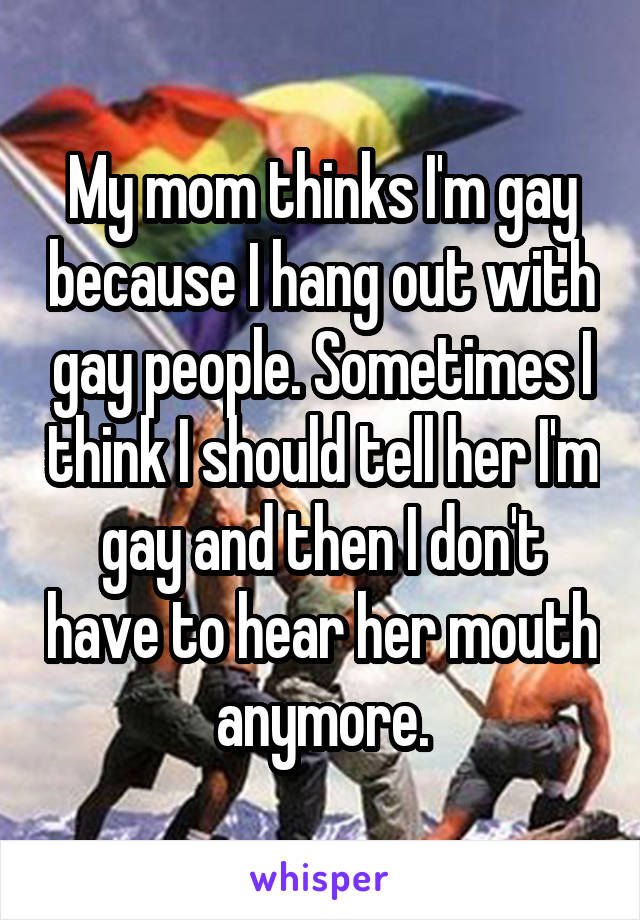 My mom thinks I'm gay because I hang out with gay people. Sometimes I think I should tell her I'm gay and then I don't have to hear her mouth anymore.