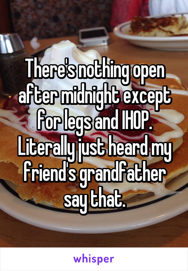 There's nothing open after midnight except for legs and IHOP. Literally just heard my friend's grandfather say that.