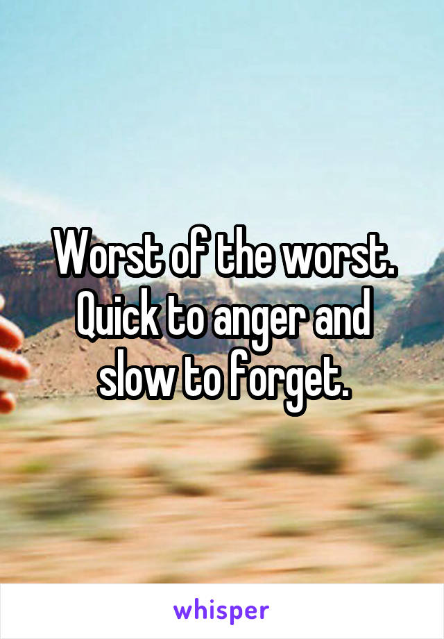 Worst of the worst.
Quick to anger and slow to forget.