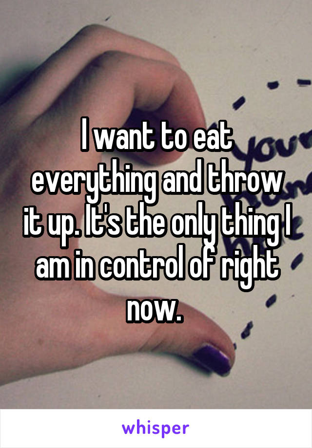 I want to eat everything and throw it up. It's the only thing I am in control of right now. 