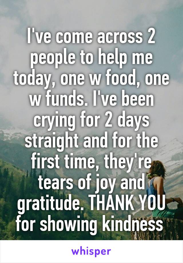 I've come across 2 people to help me today, one w food, one w funds. I've been crying for 2 days straight and for the first time, they're tears of joy and gratitude. THANK YOU for showing kindness 