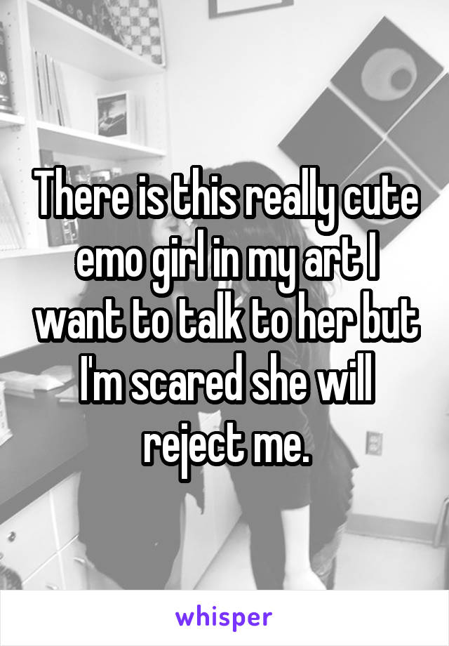 There is this really cute emo girl in my art I want to talk to her but I'm scared she will reject me.