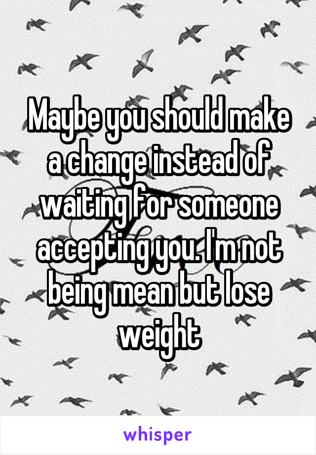 Maybe you should make a change instead of waiting for someone accepting you. I'm not being mean but lose weight