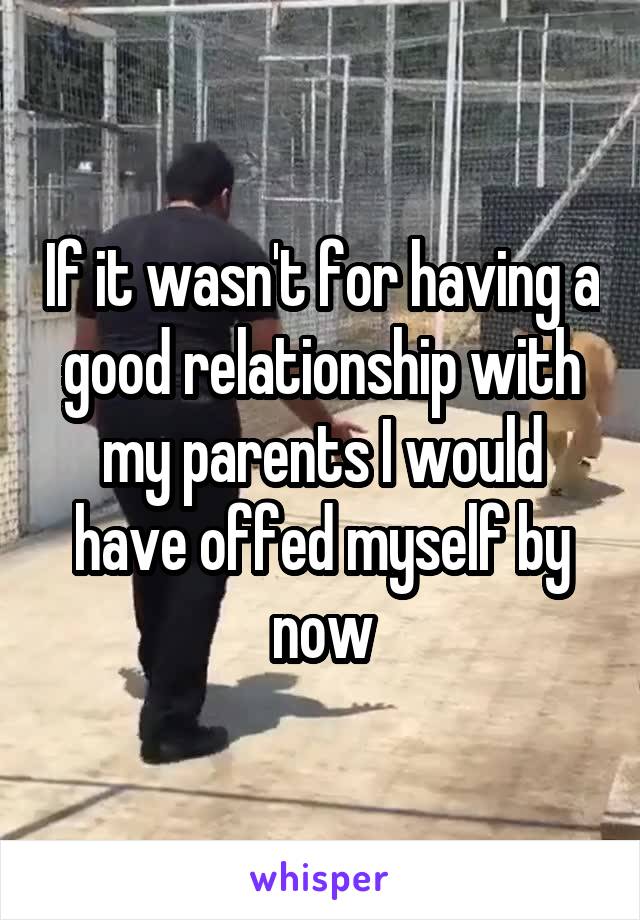 If it wasn't for having a good relationship with my parents I would have offed myself by now