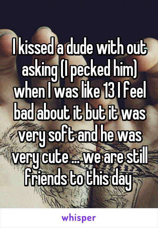 I kissed a dude with out asking (I pecked him) when I was like 13 I feel bad about it but it was very soft and he was very cute ... we are still friends to this day 