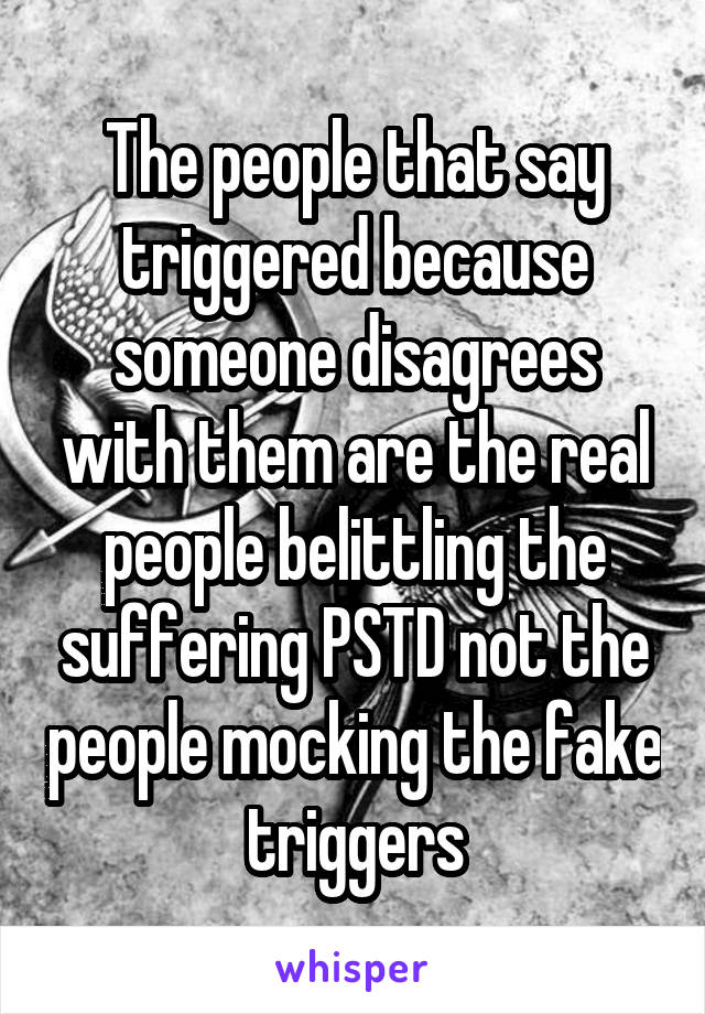 The people that say triggered because someone disagrees with them are the real people belittling the suffering PSTD not the people mocking the fake triggers