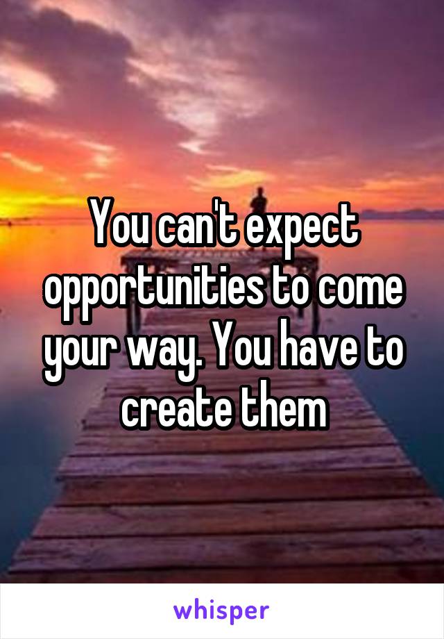 You can't expect opportunities to come your way. You have to create them