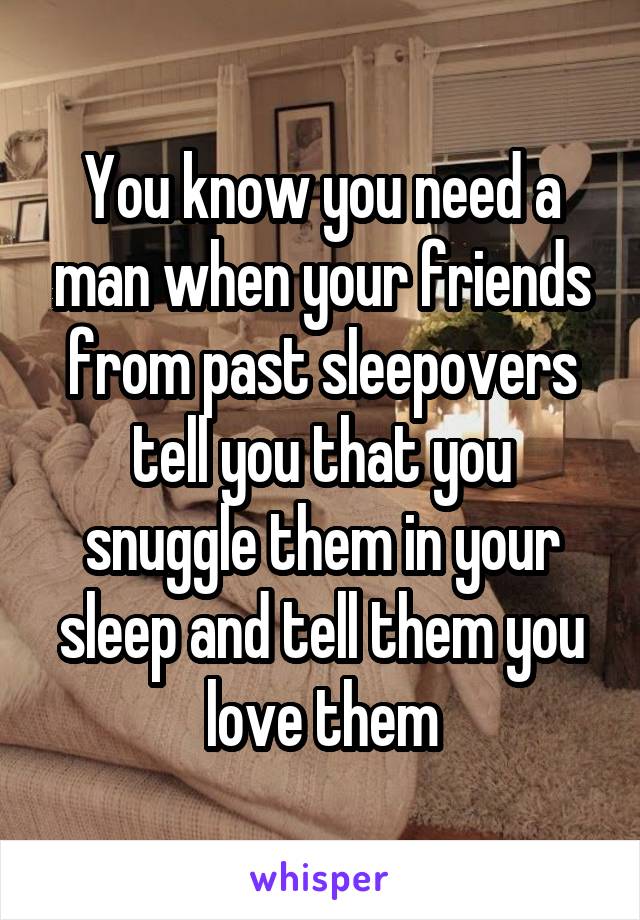 You know you need a man when your friends from past sleepovers tell you that you snuggle them in your sleep and tell them you love them