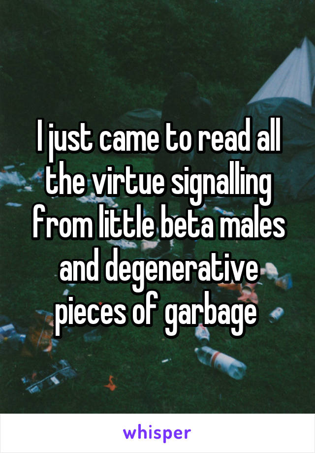 I just came to read all the virtue signalling from little beta males and degenerative pieces of garbage 