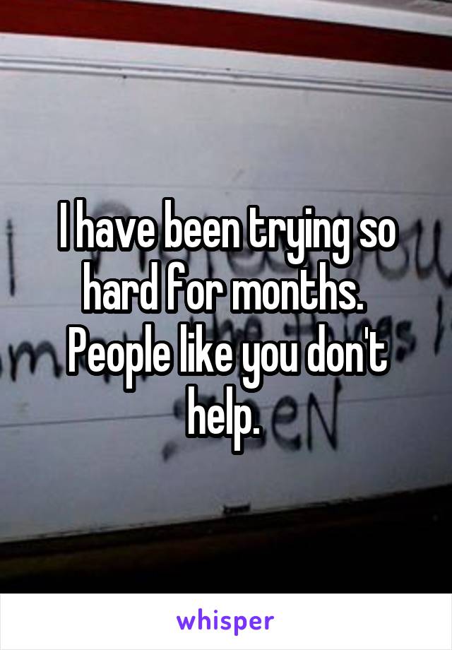 I have been trying so hard for months. 
People like you don't help. 