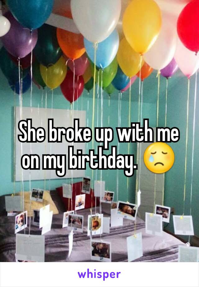 She broke up with me on my birthday. 😢