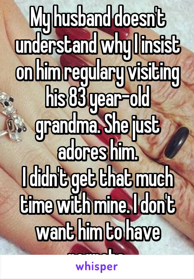 My husband doesn't understand why I insist on him regulary visiting his 83 year-old grandma. She just adores him.
I didn't get that much time with mine. I don't want him to have regrets.