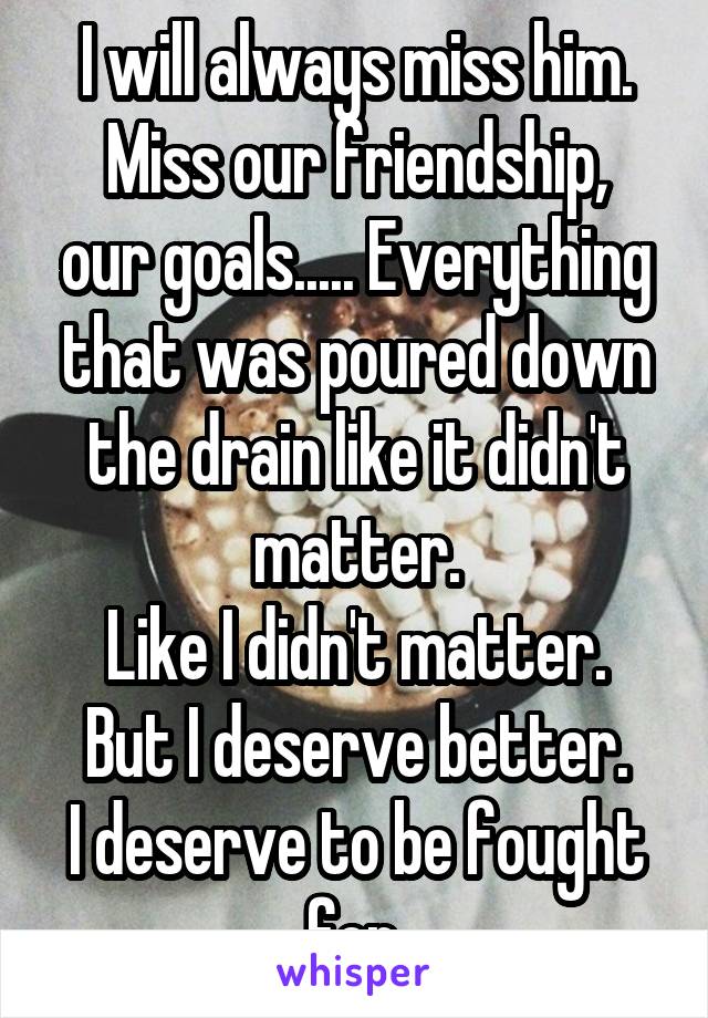 I will always miss him.
Miss our friendship, our goals..... Everything that was poured down the drain like it didn't matter.
Like I didn't matter.
But I deserve better.
I deserve to be fought for.