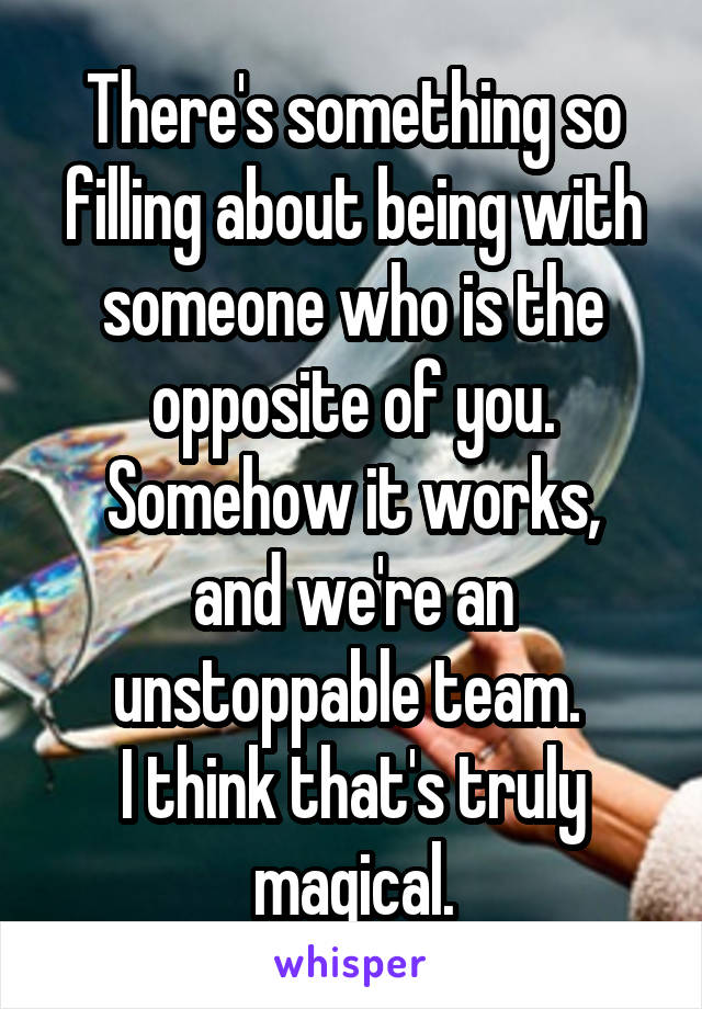 There's something so filling about being with someone who is the opposite of you.
Somehow it works, and we're an unstoppable team. 
I think that's truly magical.