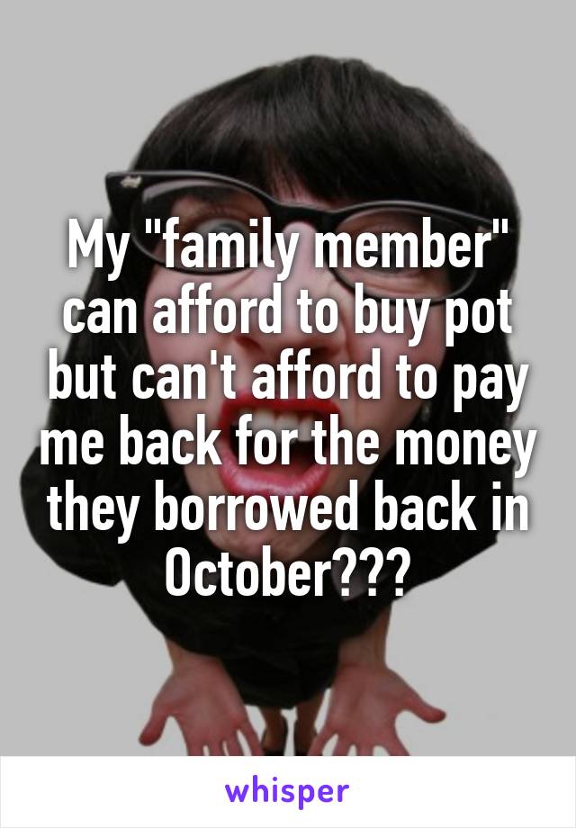 My "family member" can afford to buy pot but can't afford to pay me back for the money they borrowed back in October???