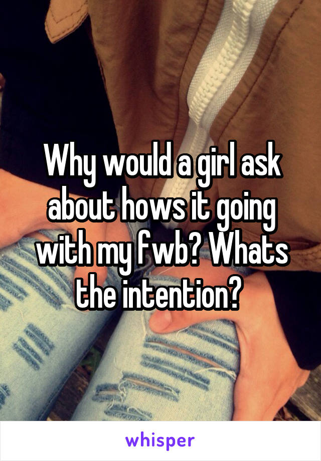 Why would a girl ask about hows it going with my fwb? Whats the intention? 