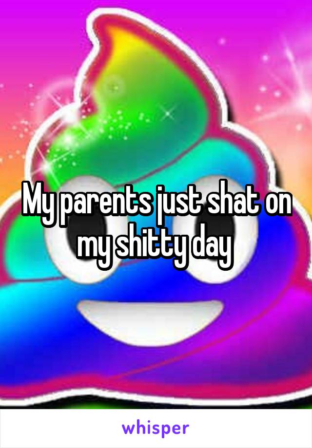 My parents just shat on my shitty day 