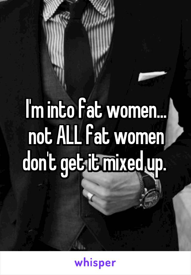 I'm into fat women... not ALL fat women don't get it mixed up. 