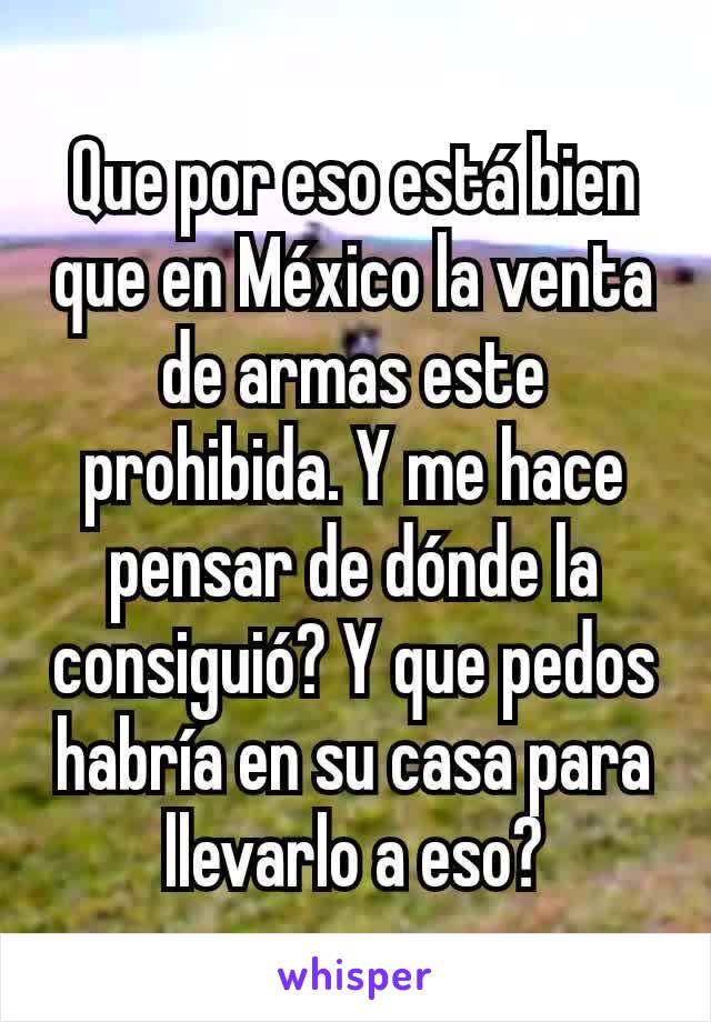 Que por eso está bien que en México la venta de armas este prohibida. Y me hace pensar de dónde la consiguió? Y que pedos habría en su casa para llevarlo a eso?