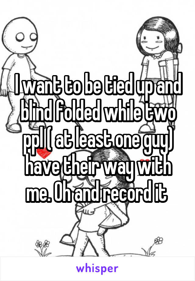 I want to be tied up and blind folded while two ppl ( at least one guy) have their way with me. Oh and record it 