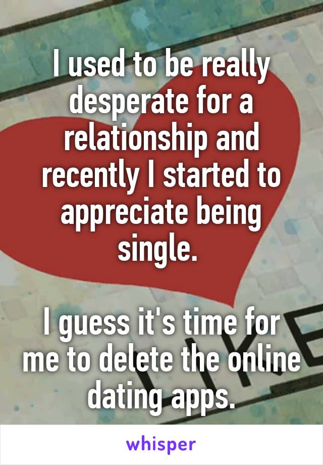 I used to be really desperate for a relationship and recently I started to appreciate being single. 

I guess it's time for me to delete the online dating apps.