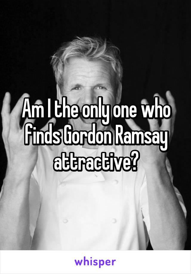 Am I the only one who finds Gordon Ramsay attractive?