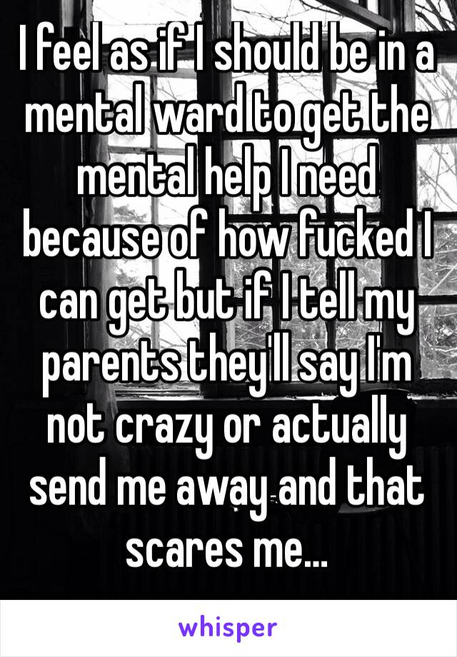 I feel as if I should be in a mental ward to get the mental help I need because of how fucked I can get but if I tell my parents they'll say I'm not crazy or actually send me away and that scares me…