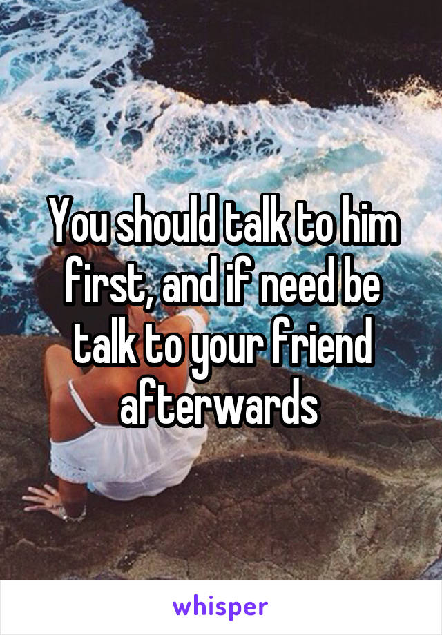 You should talk to him first, and if need be talk to your friend afterwards 