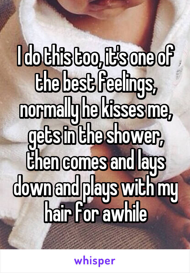 I do this too, it's one of the best feelings, normally he kisses me, gets in the shower, then comes and lays down and plays with my hair for awhile