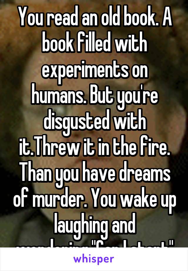 You read an old book. A book filled with experiments on humans. But you're disgusted with it.Threw it in the fire. Than you have dreams of murder. You wake up laughing and wondering,"Can I start"