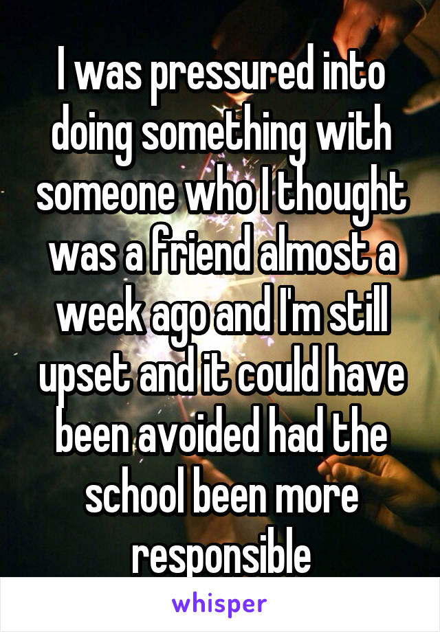 I was pressured into doing something with someone who I thought was a friend almost a week ago and I'm still upset and it could have been avoided had the school been more responsible