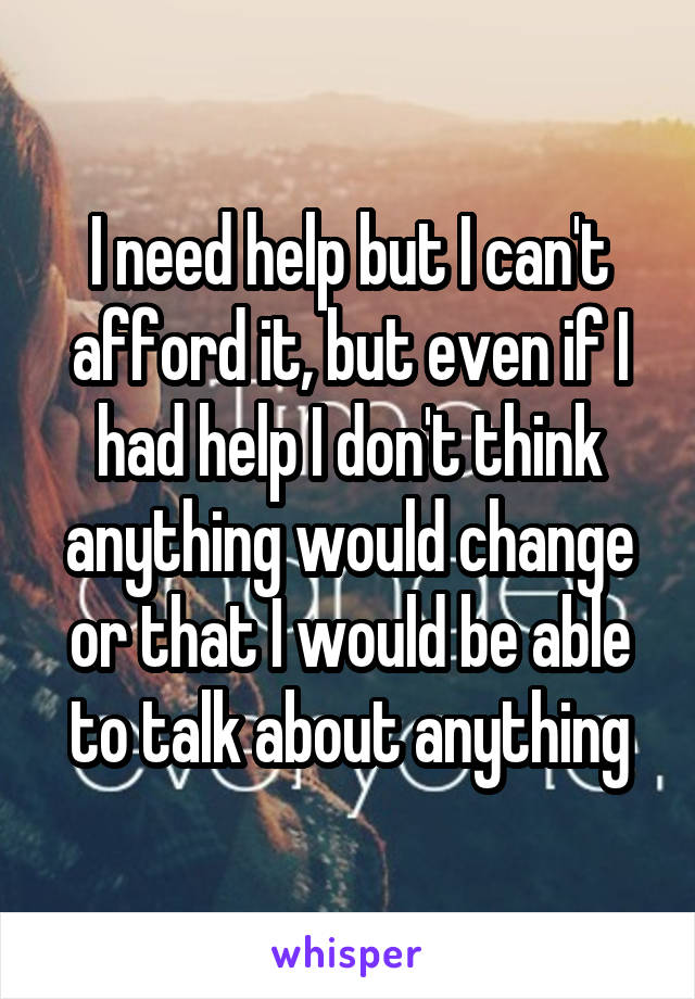 I need help but I can't afford it, but even if I had help I don't think anything would change or that I would be able to talk about anything