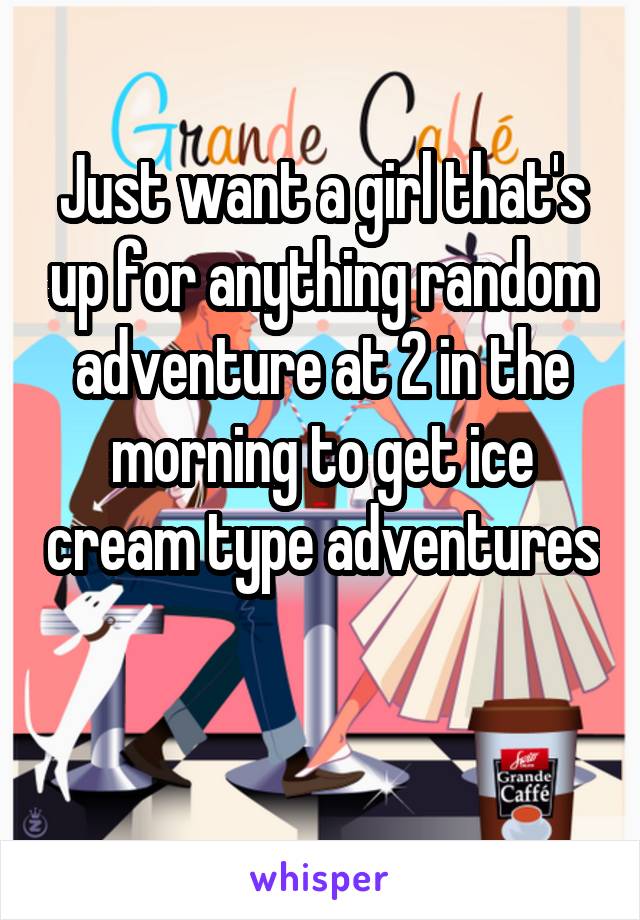 Just want a girl that's up for anything random adventure at 2 in the morning to get ice cream type adventures 
