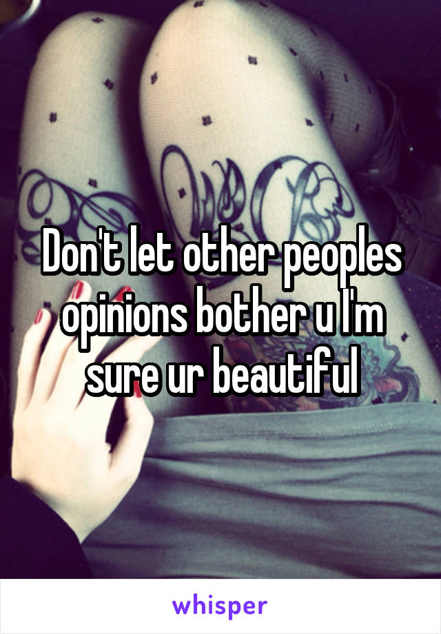 Don't let other peoples opinions bother u I'm sure ur beautiful