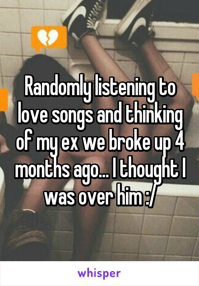 Randomly listening to love songs and thinking of my ex we broke up 4 months ago... I thought I was over him :/