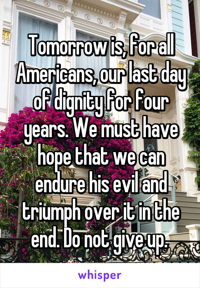 Tomorrow is, for all Americans, our last day of dignity for four years. We must have hope that we can endure his evil and triumph over it in the end. Do not give up. 