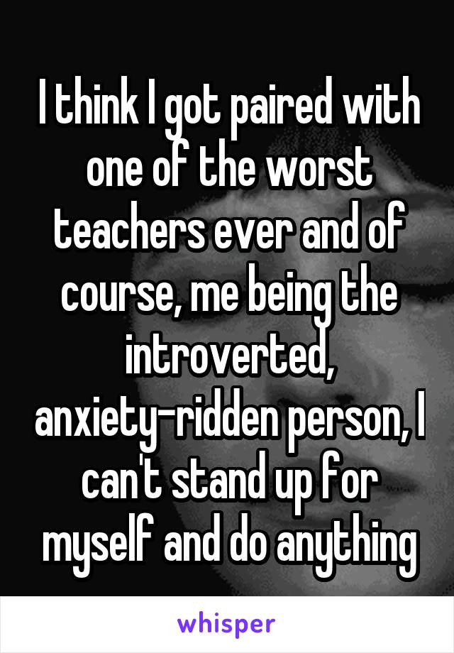 I think I got paired with one of the worst teachers ever and of course, me being the introverted, anxiety-ridden person, I can't stand up for myself and do anything