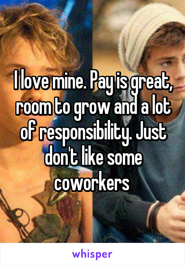 I love mine. Pay is great, room to grow and a lot of responsibility. Just don't like some coworkers 