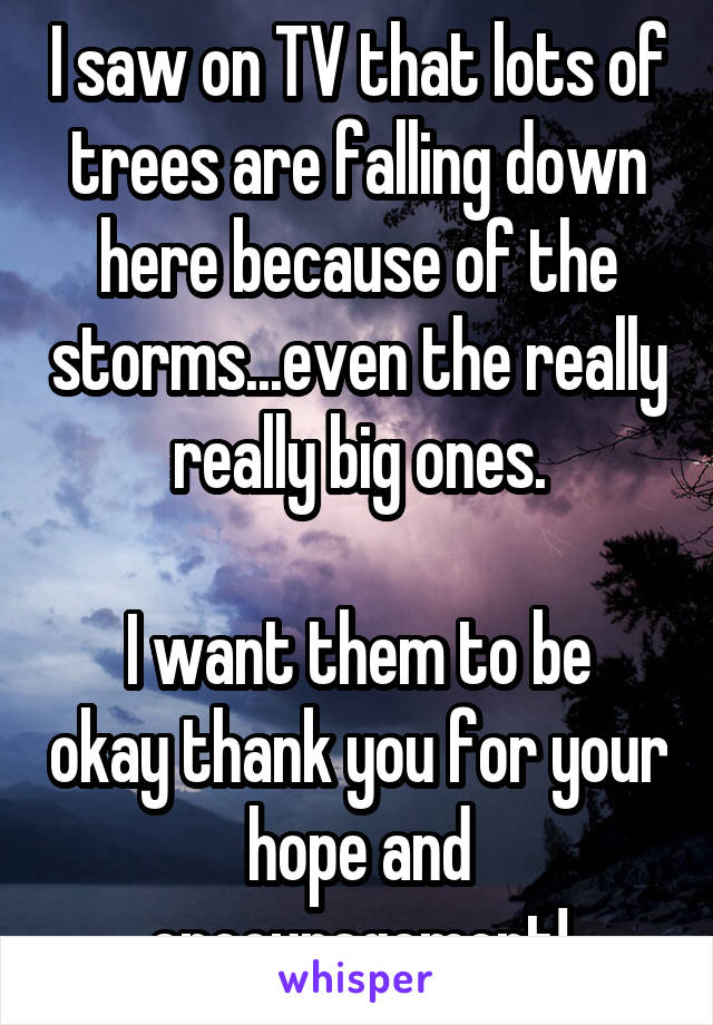 I saw on TV that lots of trees are falling down here because of the storms...even the really really big ones.

I want them to be okay thank you for your hope and encouragement!