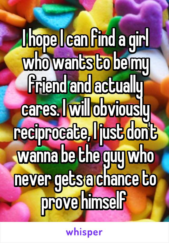 I hope I can find a girl who wants to be my friend and actually cares. I will obviously reciprocate, I just don't wanna be the guy who never gets a chance to prove himself 