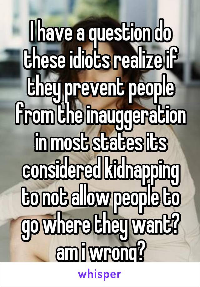 I have a question do these idiots realize if they prevent people from the inauggeration in most states its considered kidnapping to not allow people to go where they want? am i wrong?