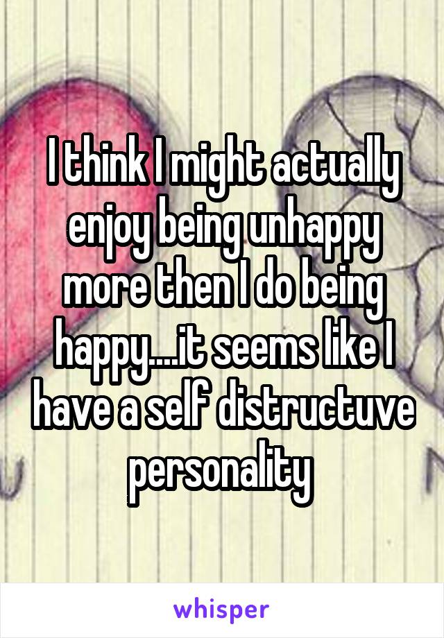 I think I might actually enjoy being unhappy more then I do being happy....it seems like I have a self distructuve personality 