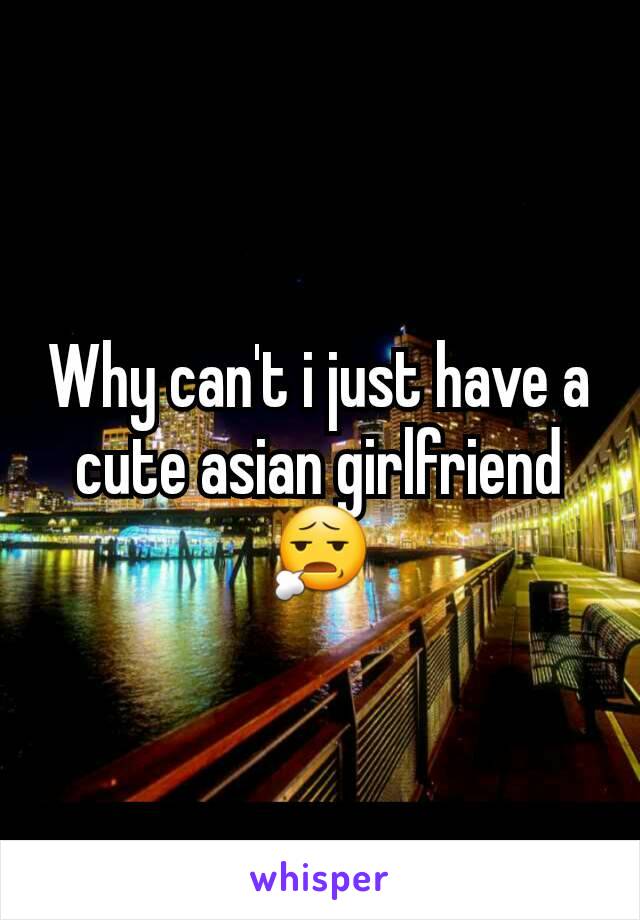 Why can't i just have a cute asian girlfriend 😧