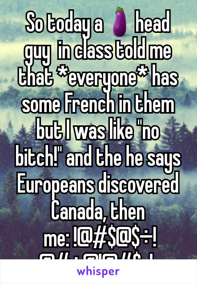 So today a🍆head guy  in class told me that *everyone* has some French in them but I was like "no bitch!" and the he says Europeans discovered Canada, then
 me: !@#$@$÷!@#÷@!@#$-! 