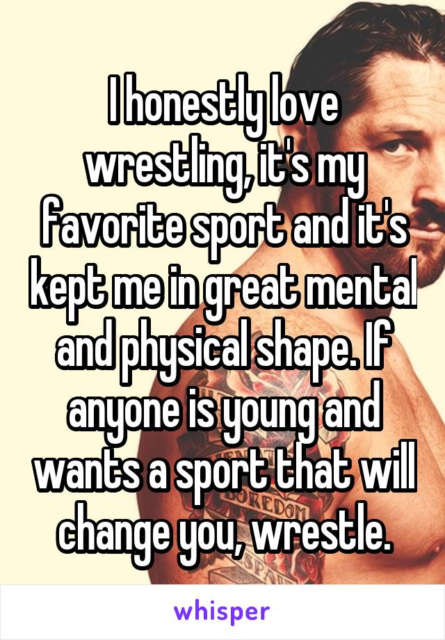 I honestly love wrestling, it's my favorite sport and it's kept me in great mental and physical shape. If anyone is young and wants a sport that will change you, wrestle.