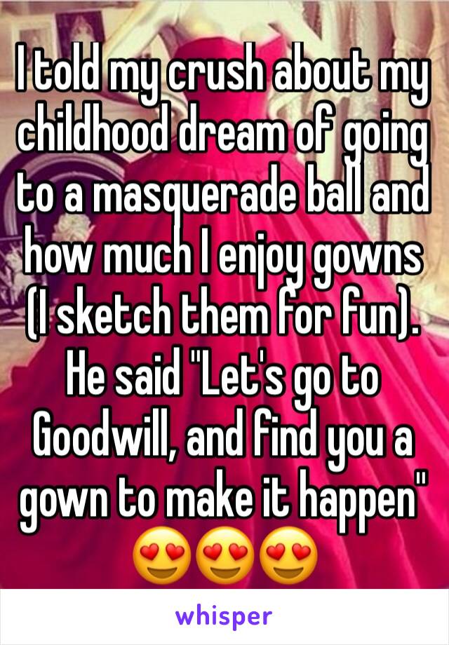 I told my crush about my childhood dream of going to a masquerade ball and how much I enjoy gowns (I sketch them for fun). 
He said "Let's go to Goodwill, and find you a gown to make it happen"
😍😍😍